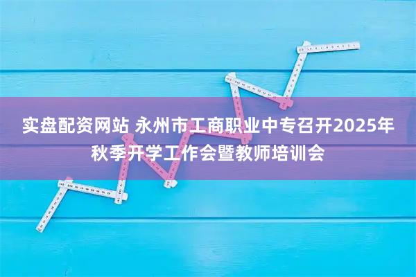 实盘配资网站 永州市工商职业中专召开2025年秋季开学工作会暨教师培训会