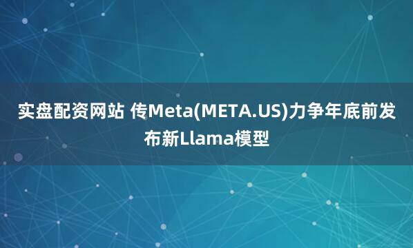 实盘配资网站 传Meta(META.US)力争年底前发布新Llama模型