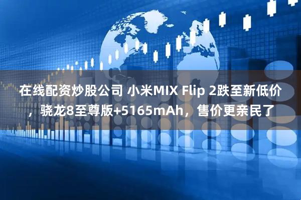 在线配资炒股公司 小米MIX Flip 2跌至新低价，骁龙8至尊版+5165mAh，售价更亲民了