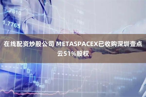 在线配资炒股公司 METASPACEX已收购深圳壹点云51%股权