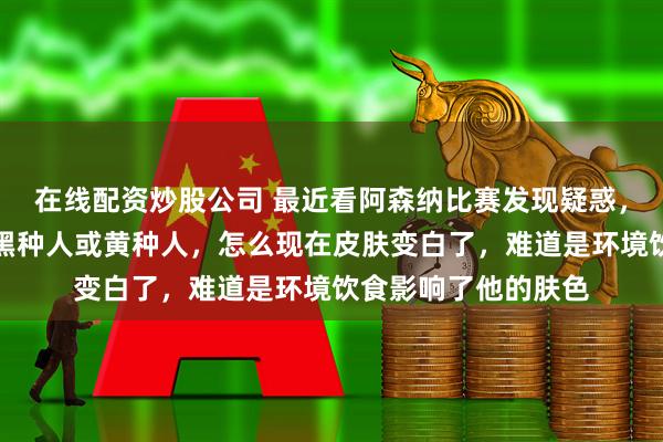 在线配资炒股公司 最近看阿森纳比赛发现疑惑，印象中马丁内利是黑种人或黄种人，怎么现在皮肤变白了，难道是环境饮食影响了他的肤色