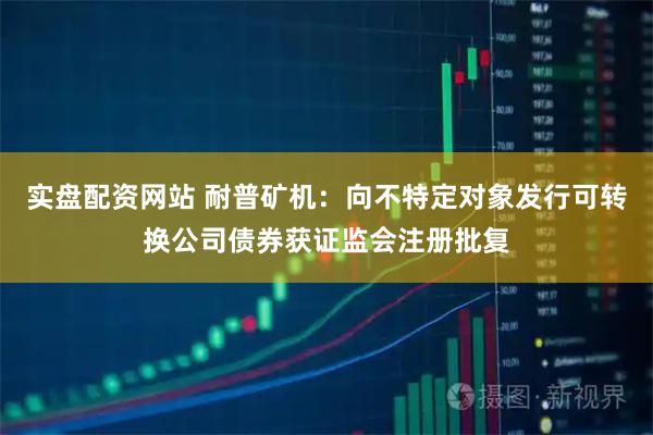 实盘配资网站 耐普矿机：向不特定对象发行可转换公司债券获证监会注册批复