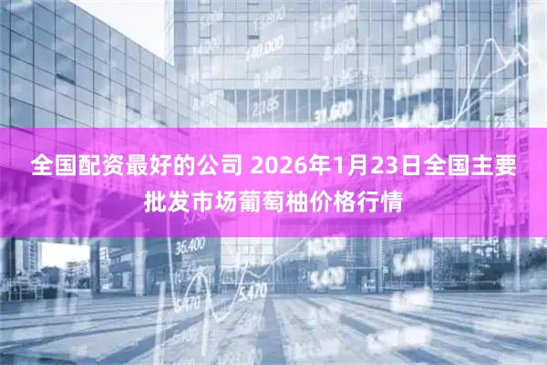全国配资最好的公司 2026年1月23日全国主要批发市场葡萄柚价格行情