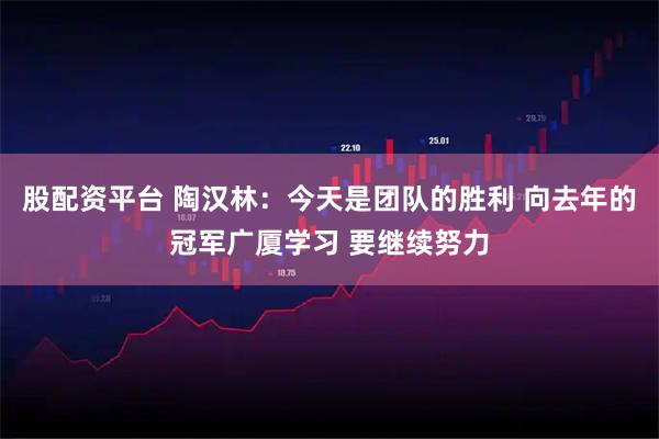 股配资平台 陶汉林：今天是团队的胜利 向去年的冠军广厦学习 要继续努力