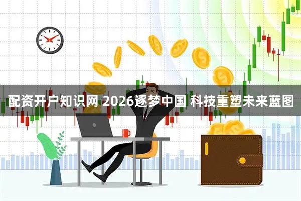 配资开户知识网 2026逐梦中国 科技重塑未来蓝图