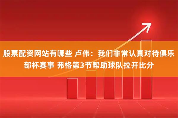 股票配资网站有哪些 卢伟：我们非常认真对待俱乐部杯赛事 弗格第3节帮助球队拉开比分