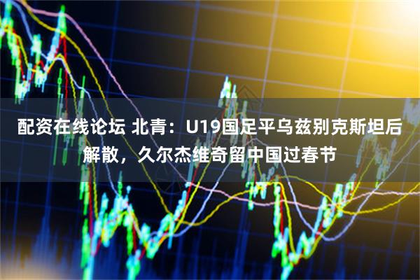 配资在线论坛 北青：U19国足平乌兹别克斯坦后解散，久尔杰维奇留中国过春节