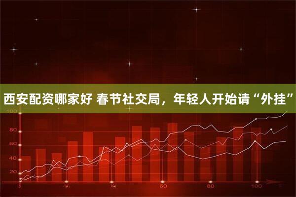 西安配资哪家好 春节社交局，年轻人开始请“外挂”
