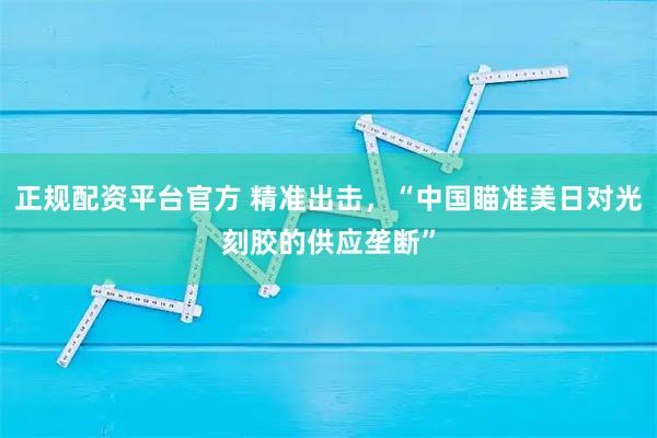 正规配资平台官方 精准出击，“中国瞄准美日对光刻胶的供应垄断”