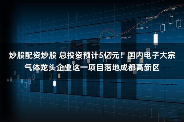 炒股配资炒股 总投资预计5亿元!国内电子大宗气体龙头企业这一项目落地成都高新区