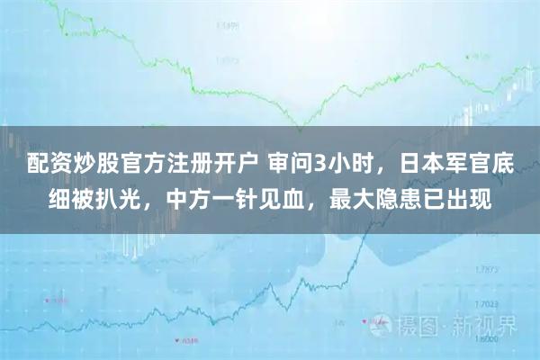 配资炒股官方注册开户 审问3小时,日本军官底细被扒光,中方一针见血,最大隐患已出现