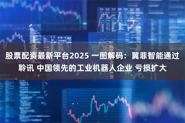 股票配资最新平台2025 一图解码：翼菲智能通过聆讯 中国领先的工业机器人企业 亏损扩大