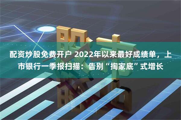 配资炒股免费开户 2022年以来最好成绩单，上市银行一季报扫描：告别“掏家底”式增长