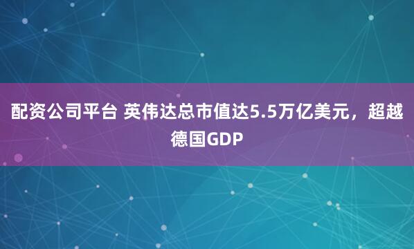 配资公司平台 英伟达总市值达5.5万亿美元，超越德国GDP